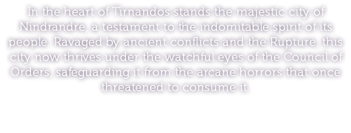 In the heart of Tirnandos stands the majestic city of Nindrandre, a testament to the indomitable spirit of its people. Ravaged by ancient conflicts and the Rupture, this city now thrives under the watchful eyes of the Council of Orders, safeguarding it from the arcane horrors that once threatened to consume it.