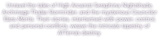 Unravel the tales of High Arcanist Seraphina Nightshade, Archmage Thalas Stormrider, and the mysterious Councilor Elara Mortis. Their stories, intertwined with power, control, and personal conflicts, weave the intricate tapestry of Al'Terra's destiny.