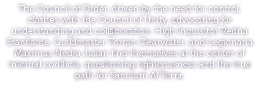 The Council of Order, driven by the need for control, clashes with the Council of Unity, advocating for understanding and collaboration. High Inquisitor Redna Eranflame, Guildmaster Torran Clearwater, and Legionaria Maximus Nedra Julian find themselves at the center of internal conflicts, questioning righteousness and the true path for Sanctum Al'Terra.