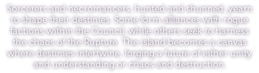 Sorcerers and necromancers, hunted and shunned, yearn to shape their destinies. Some form alliances with rogue factions within the Council, while others seek to harness the chaos of the Rupture. The island becomes a canvas where destinies intertwine, forging a future of either unity and understanding or chaos and destruction.