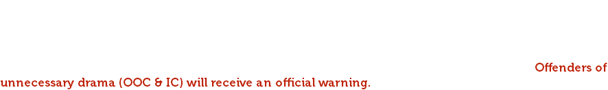 Three strikes rule keeps our community safe and fun. If any of these rules are broken and our team contacts the player about any rule that has been broken, you will get a warning. After that 3rd warning is issued an explanation of permanent ban will be given. Bans will be made public. Derogatory comments, hate speech, misogyny, and any ass-hatery is not acceptable in this community. NO CONVERSATIONS ABOUT POLITICS, RELIGIOUS BELIEFS, OR AFFILIATION. Offenders of unnecessary drama (OOC & IC) will receive an official warning. 