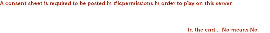 A consent sheet is required to be posted in #icpermissions in order to play on this server. We use mirrored consents. This means that if you play a slaver wandering the Exiled Lands to enslave others, you also consent to be taken captive should you face a reversal of fortune. Realistic consequences are discussed according to the events that unfolded and according to consent. Though in all cases, please communicate with the roleplayer before engaging in forceful content. In the end… No means No.