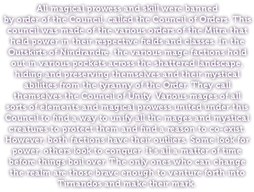 All magical prowess and skill were banned by order of the Council, called the Council of Orders. This council was made of the various orders of the Mitra that held power in their respective fields and classes. In the Outskirts of Nindrandre, the various mage factions hold out in various pockets across the shattered landscape, hiding and preserving themselves and their mystical abilities from the tyranny of the Order. They call themselves the Council of Unity. Various mages of all sorts of elements and magical prowess united under this Council to find a way to unify all the mages and mystical creatures to protect them and find a reason to co-exist. However, both factions have their outliers. Some look for power, others look to conquer. It’s all a matter of time before things boil over. The only ones who can change the realm are those brave enough to venture forth into Tirnandos and make their mark.