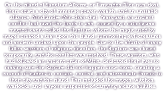 On the island of Sanctum Al’terra, or Tirnandos (Tier-nan-dos), there exists a city of immense power, wealth, and an unstable alliance, Nindrandre (Nin-dran-dre). Years past, an ancient conflict had razed the lands to ash, caused by a cataclysmic magical event called the Rupture, where the magic used by mages created a tear upon the island, summoning evil creatures and ancient undead upon the people. Due to the efforts of many fallen warriors of religious devotion, the Rupture was closed temporarily, and the conflict was resolved. Those warriors, who had followed an ancient order of Mitra, dedicated their lives to making sure the Rapture did not happen once more, creating a council of leaders to contain, control, and exterminate threats to their city and the island. This included the mages, witches, warlocks, and anyone suspected of carrying arcane abilities.