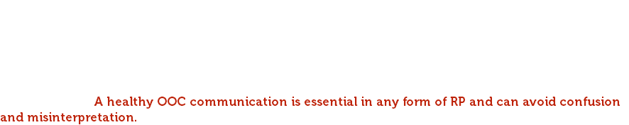 In RP events, if you have posted an emote directed at a player and do not receive a response, please reach out into the other player's whispers to make sure. It will in most cases avoid a misunderstanding in larger RP gatherings where posts can scroll by quickly. Communication is key to a healthy roleplay environment. If going AFK or irl issues occur, please type a quick message to the roleplay recipient that you need to suddenly go. Real life comes first, but please be courteous. Not sure you're on the same wavelength with your RP partner/group around consents, interpretation or direction of an RP? Communicate. A healthy OOC communication is essential in any form of RP and can avoid confusion and misinterpretation.