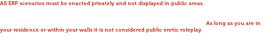 All ERP scenarios must be enacted privately and not displayed in public areas. To provide quality and assurance of safety, this rule needs to be taken with maturity and respect. This server strives to achieve a welcoming atmosphere for every player including intimate settings. If visiting another player’s base or house please respect their privacy as local chat can be heard. As long as you are in your residence or within your walls it is not considered public erotic roleplay. Please respect this rule and if anyone feels they have been disrespected write a ticket to staff. If anyone is caught having sexual activities of any sort and does not abide by these rules they will be given a warning that will count towards a permanent ban if not resolved.