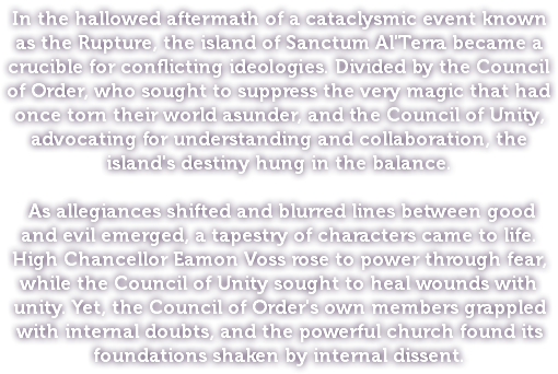 In the hallowed aftermath of a cataclysmic event known as the Rupture, the island of Sanctum Al'Terra became a crucible for conflicting ideologies. Divided by the Council of Order, who sought to suppress the very magic that had once torn their world asunder, and the Council of Unity, advocating for understanding and collaboration, the island's destiny hung in the balance. As allegiances shifted and blurred lines between good and evil emerged, a tapestry of characters came to life. High Chancellor Eamon Voss rose to power through fear, while the Council of Unity sought to heal wounds with unity. Yet, the Council of Order's own members grappled with internal doubts, and the powerful church found its foundations shaken by internal dissent.