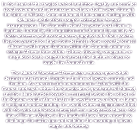 In the heart of this tangled web of ambition, loyalty, and conflict stood sorcerers and necromancers whose stories wove through the fabric of Al'terra. Some embraced their arcane heritage with defiance, while others sought redemption for past transgressions. The Council's relentless pursuit cast them as fugitives, hunted by the Inquisitors and shunned by society. As these sorcerers and necromancers grappled with their powers, they too yearned to shape their destinies. Some covertly formed alliances with rogue factions within the Council, aiming to reshape Al'terra from within. Others, driven by vengeance or misguided ideals, sought to harness the Rupture's chaos to topple the Council's rule. The island of Sanctum Al'terra was a canvas upon which destinies intertwined, forged in the fires of power, control, and freedom. As sorcerers and necromancers clashed with the Council and each other, the boundaries of good and evil blurred, and the island hurtled toward a crossroads where the echoes of the Rupture could either shatter the world anew or forge a future of unity and understanding. In a world where allegiances shifted with the wind and heroes emerged from unexpected places, the fate of Tir-na-nOg lay in the hands of those brave enough to challenge the status quo and redefine the meaning of power, magic, and destiny.