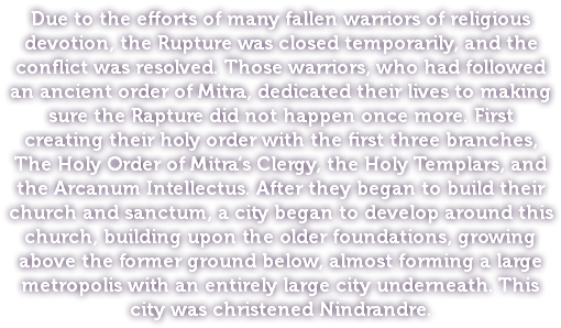 Due to the efforts of many fallen warriors of religious devotion, the Rupture was closed temporarily, and the conflict was resolved. Those warriors, who had followed an ancient order of Mitra, dedicated their lives to making sure the Rapture did not happen once more. First creating their holy order with the first three branches, The Holy Order of Mitra’s Clergy, the Holy Templars, and the Arcanum Intellectus. After they began to build their church and sanctum, a city began to develop around this church, building upon the older foundations, growing above the former ground below, almost forming a large metropolis with an entirely large city underneath. This city was christened Nindrandre. 