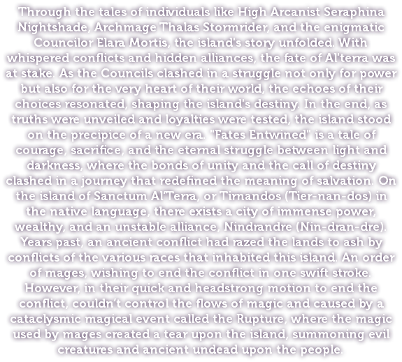 Through the tales of individuals like High Arcanist Seraphina Nightshade, Archmage Thalas Stormrider, and the enigmatic Councilor Elara Mortis, the island's story unfolded. With whispered conflicts and hidden alliances, the fate of Al'terra was at stake. As the Councils clashed in a struggle not only for power but also for the very heart of their world, the echoes of their choices resonated, shaping the island's destiny. In the end, as truths were unveiled and loyalties were tested, the island stood on the precipice of a new era. "Fates Entwined" is a tale of courage, sacrifice, and the eternal struggle between light and darkness, where the bonds of unity and the call of destiny clashed in a journey that redefined the meaning of salvation. On the island of Sanctum Al’Terra, or Tirnandos (Tier-nan-dos) in the native language, there exists a city of immense power, wealthy, and an unstable alliance, Nindrandre (Nin-dran-dre). Years past, an ancient conflict had razed the lands to ash by conflicts of the various races that inhabited this island. An order of mages, wishing to end the conflict in one swift stroke. However, in their quick and headstrong motion to end the conflict, couldn’t control the flows of magic and caused by a cataclysmic magical event called the Rupture, where the magic used by mages created a tear upon the island, summoning evil creatures and ancient undead upon the people.