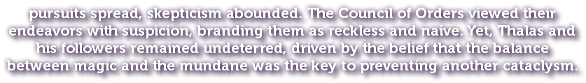 pursuits spread, skepticism abounded. The Council of Orders viewed their endeavors with suspicion, branding them as reckless and naive. Yet, Thalas and his followers remained undeterred, driven by the belief that the balance between magic and the mundane was the key to preventing another cataclysm.