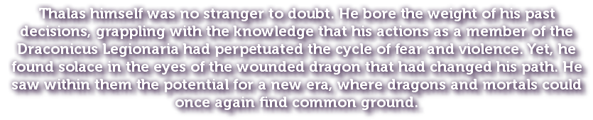 Thalas himself was no stranger to doubt. He bore the weight of his past decisions, grappling with the knowledge that his actions as a member of the Draconicus Legionaria had perpetuated the cycle of fear and violence. Yet, he found solace in the eyes of the wounded dragon that had changed his path. He saw within them the potential for a new era, where dragons and mortals could once again find common ground.