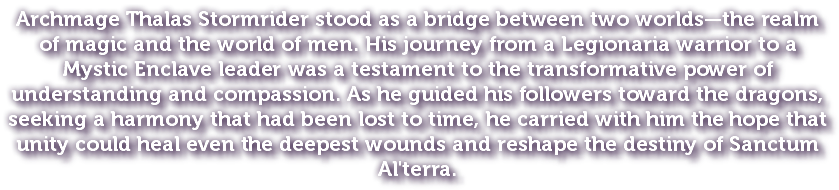 Archmage Thalas Stormrider stood as a bridge between two worlds—the realm of magic and the world of men. His journey from a Legionaria warrior to a Mystic Enclave leader was a testament to the transformative power of understanding and compassion. As he guided his followers toward the dragons, seeking a harmony that had been lost to time, he carried with him the hope that unity could heal even the deepest wounds and reshape the destiny of Sanctum Al'terra.