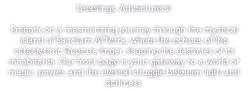 Greetings, Adventurers! Embark on a mesmerizing journey through the mystical island of Sanctum Al'Terra, where the echoes of the cataclysmic Rupture linger, shaping the destinies of its inhabitants. Our front page is your gateway to a world of magic, power, and the eternal struggle between light and darkness.